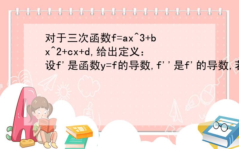 对于三次函数f=ax^3+bx^2+cx+d,给出定义：设f'是函数y=f的导数,f''是f'的导数,若方程f''=0有实数解X0,则称点为函数y=f的拐点,某同学经过探究发现：任何一个三次函数都有拐点,任何一个三次函数都