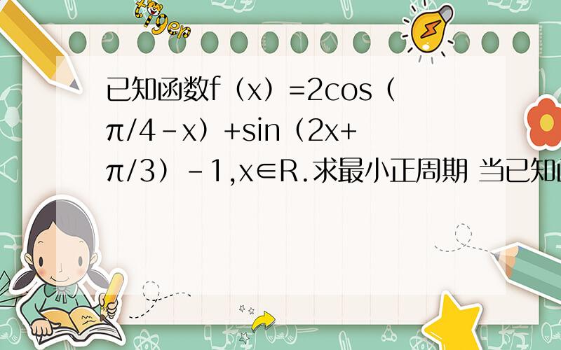 已知函数f（x）=2cos（π/4-x）+sin（2x+π/3）-1,x∈R.求最小正周期 当已知函数f（x）=2cos（π/4-x）+sin（2x+π/3）-1,x∈R.求最小正周期当x∈［0,π/2］时,求函数值域