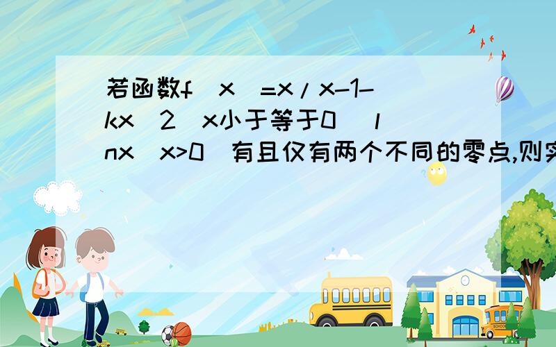 若函数f(x)=x/x-1-kx^2(x小于等于0) lnx(x>0）有且仅有两个不同的零点,则实数k 取值范围是..用导数做