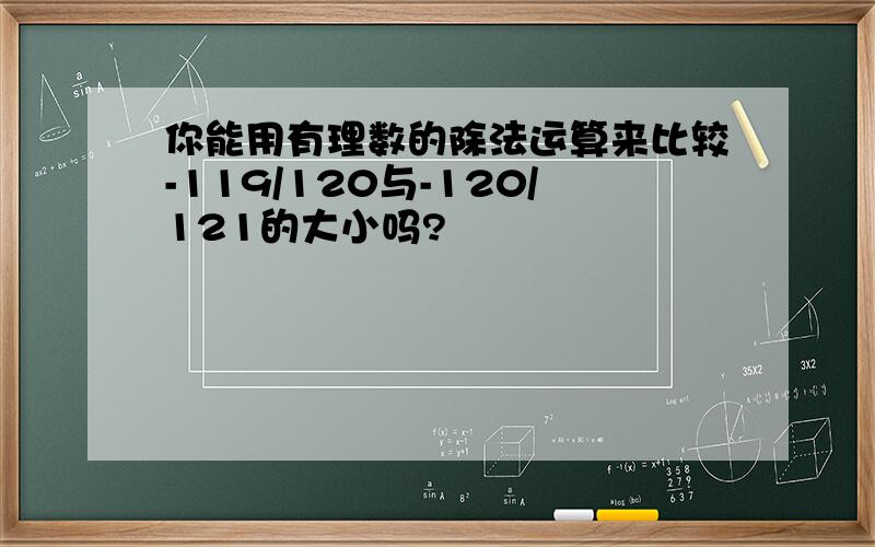 你能用有理数的除法运算来比较-119/120与-120/121的大小吗?