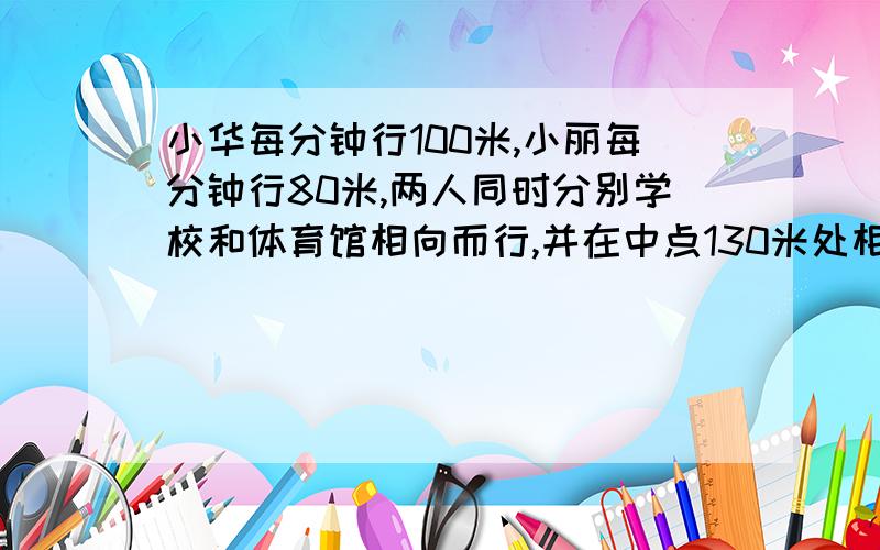 小华每分钟行100米,小丽每分钟行80米,两人同时分别学校和体育馆相向而行,并在中点130米处相遇,那么学校但体育馆又多少米?