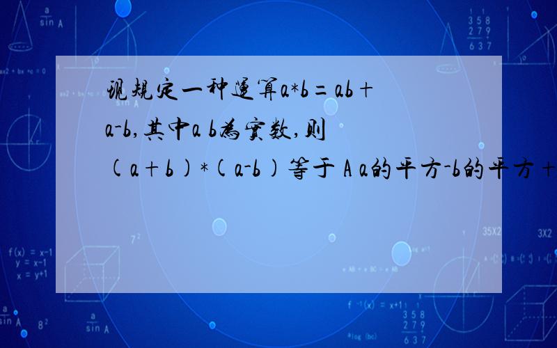 现规定一种运算a*b=ab+a-b,其中a b为实数,则(a+b)*(a-b)等于 A a的平方-b的平方+2b B a的平方-b的平方-2aC a的平方-b的平方+2aD a的平方-2a-b的平方+2b