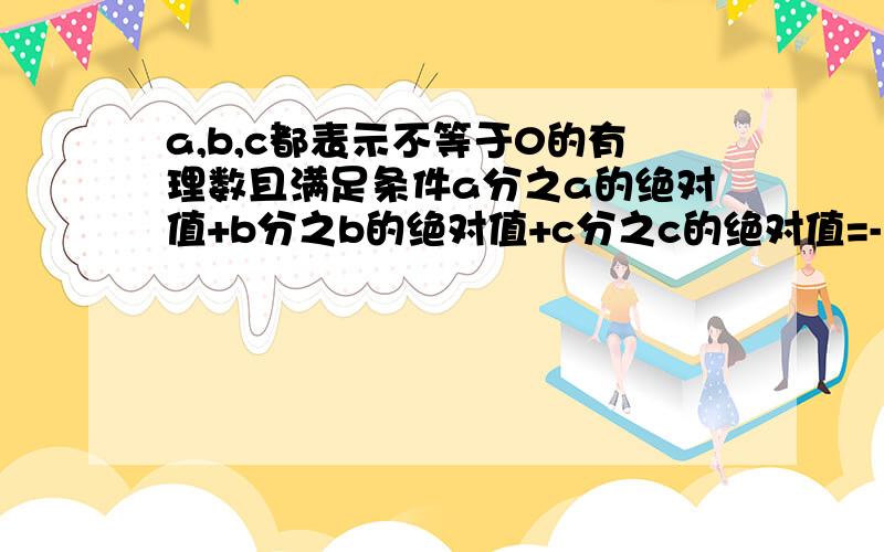 a,b,c都表示不等于0的有理数且满足条件a分之a的绝对值+b分之b的绝对值+c分之c的绝对值=-1,a>b>c判断a,b,c的符号,并求式子abc分之abc的绝对值.