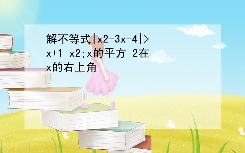 解不等式|x2-3x-4|>x+1 x2;x的平方 2在x的右上角