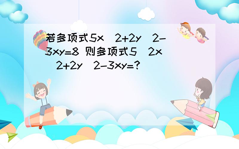 若多项式5x^2+2y^2-3xy=8 则多项式5\2x^2+2y^2-3xy=?