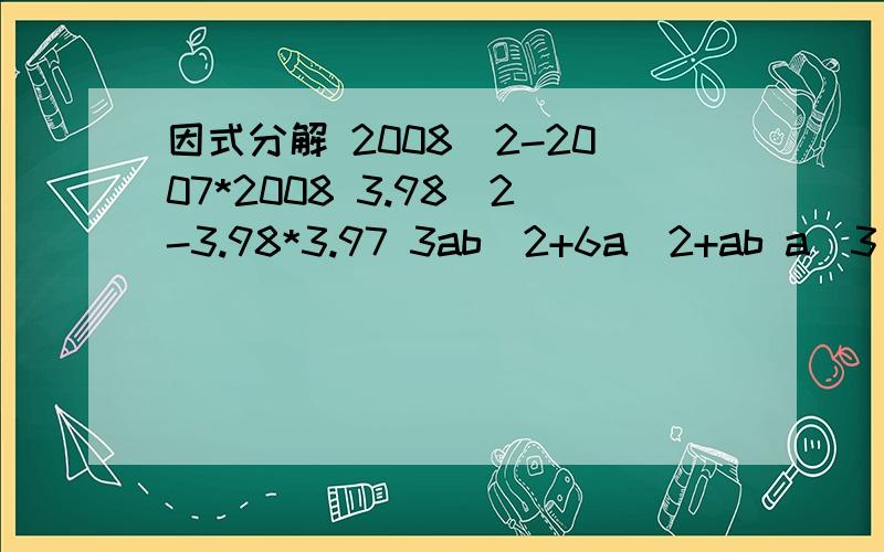 因式分解 2008^2-2007*2008 3.98^2-3.98*3.97 3ab^2+6a^2+ab a^3(x-y)-3a^2b(y-x) 3^2007+6*3^2006-3^20082008^2-2007*2008 (1)3.98^2-3.98*3.97 (2)3ab^2+6a^2+ab (3)a^3(x-y)-3a^2b(y-x) (4)3^2007+6*3^2006-3^2008 (5)