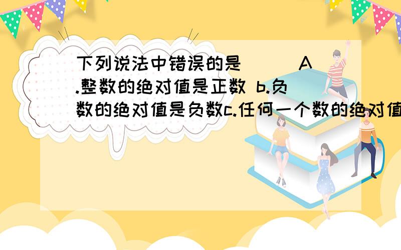 下列说法中错误的是（ ) A.整数的绝对值是正数 b.负数的绝对值是负数c.任何一个数的绝对值都不会是小于0的数,d.任何一个整数的绝对值都是自然数