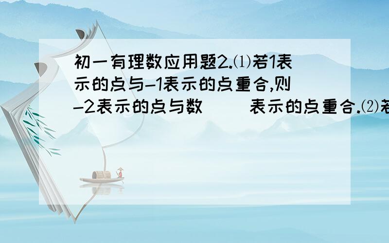 初一有理数应用题2.⑴若1表示的点与-1表示的点重合,则-2表示的点与数（ ）表示的点重合.⑵若-1表示的点与3表示的点重合,回答以下问题：①5表示的点与数（ ）表示的点重合；②若数轴上A