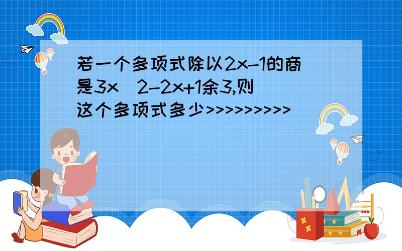 若一个多项式除以2x-1的商是3x^2-2x+1余3,则这个多项式多少>>>>>>>>>