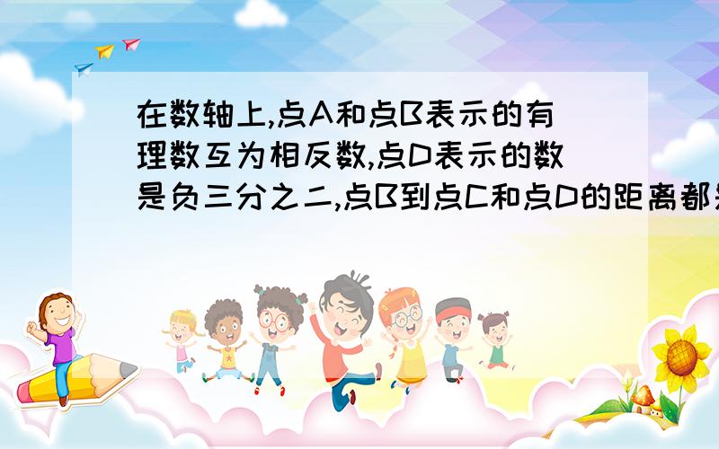 在数轴上,点A和点B表示的有理数互为相反数,点D表示的数是负三分之二,点B到点C和点D的距离都是1.求：1：点B、点C所表示的数?2：A,C两点之间的距离