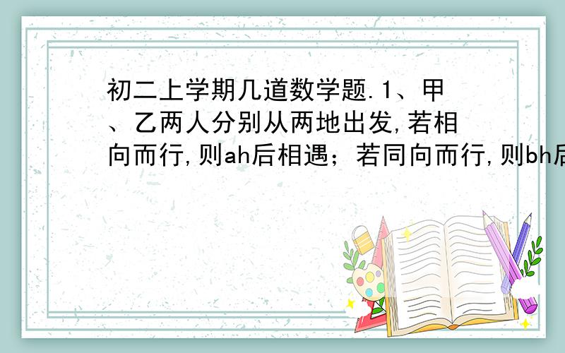 初二上学期几道数学题.1、甲、乙两人分别从两地出发,若相向而行,则ah后相遇；若同向而行,则bh后甲追上乙,那么甲的速度是乙的速度的几倍?2、小明在计算这样一个题目：一个分式的分子加