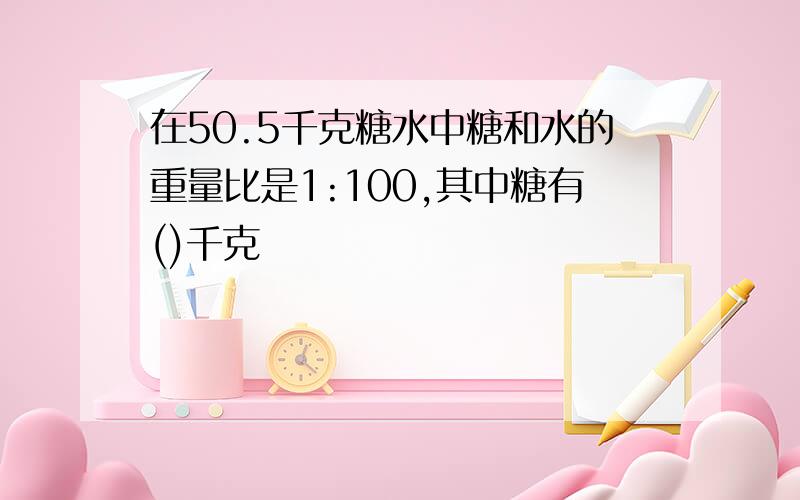 在50.5千克糖水中糖和水的重量比是1:100,其中糖有()千克