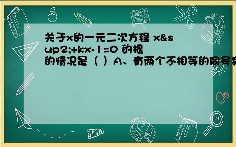 关于x的一元二次方程 x²+kx-1=0 的根的情况是（ ）A、有两个不相等的同号实数根B、有两个不相等的异号实数根C、有两个相等的实数根D、没有实数根