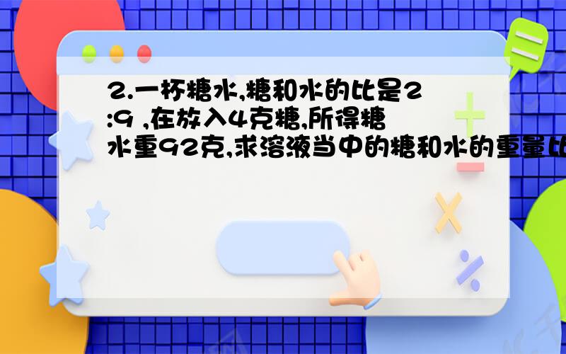 2.一杯糖水,糖和水的比是2:9 ,在放入4克糖,所得糖水重92克,求溶液当中的糖和水的重量比?