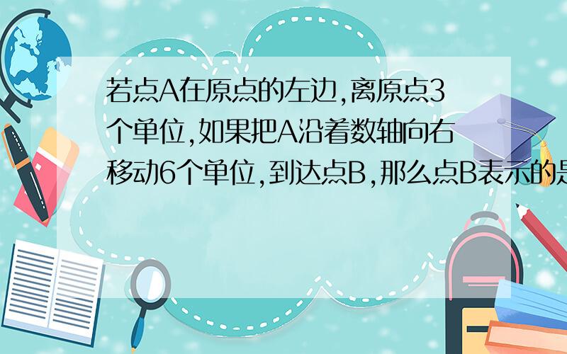 若点A在原点的左边,离原点3个单位,如果把A沿着数轴向右移动6个单位,到达点B,那么点B表示的是什么样的数此时点A与点B表示的两个数有什么关系?