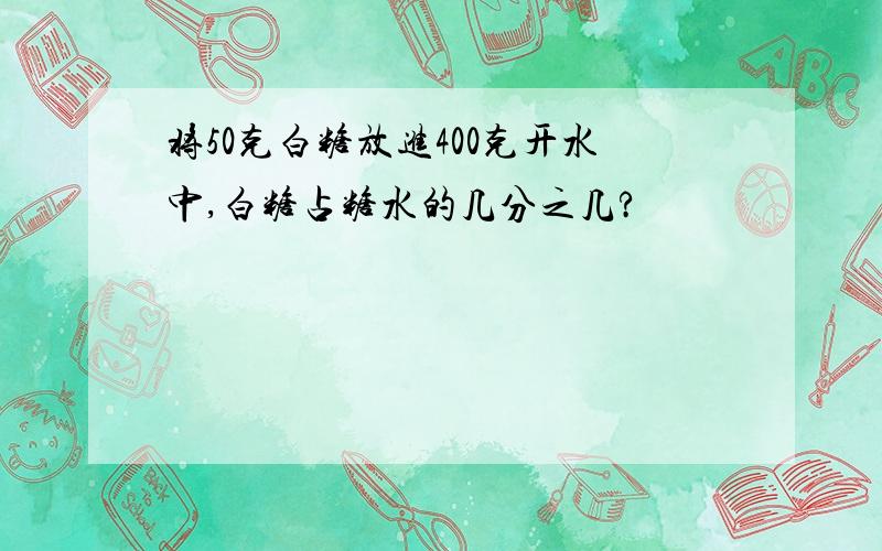 将50克白糖放进400克开水中,白糖占糖水的几分之几?