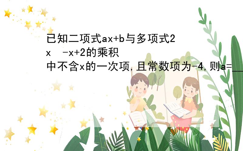 已知二项式ax+b与多项式2x²-x+2的乘积中不含x的一次项,且常数项为-4,则a=_______,b=_______.