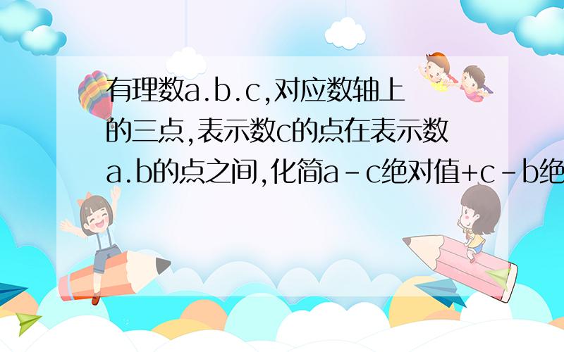 有理数a.b.c,对应数轴上的三点,表示数c的点在表示数a.b的点之间,化简a-c绝对值+c-b绝对值+b-a绝对值