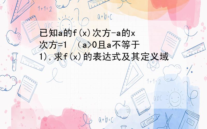 已知a的f(x)次方-a的x次方=1 （a>0且a不等于1),求f(x)的表达式及其定义域