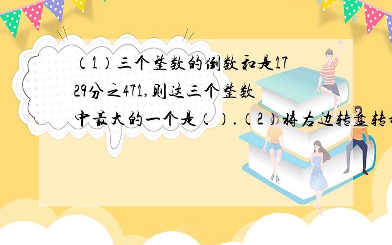 （1）三个整数的倒数和是1729分之471,则这三个整数中最大的一个是（）.（2）将右边转盘转动2次,（上面有123456）假定箭头都分别指向一个数,所指的两个数相乘,所得积是3的整数倍的可能性是