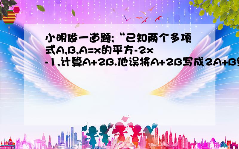 小明做一道题;“已知两个多项式A,B,A=x的平方-2x-1,计算A+2B.他误将A+2B写成2A+B结果答案是x的平方+5x-6,求正确答案.