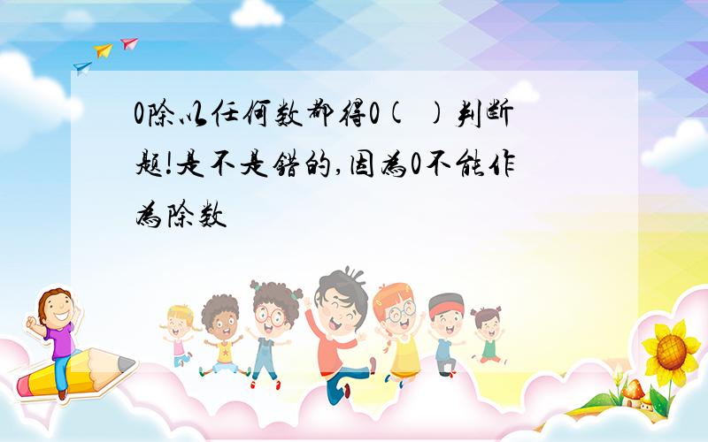 0除以任何数都得0( )判断题!是不是错的,因为0不能作为除数