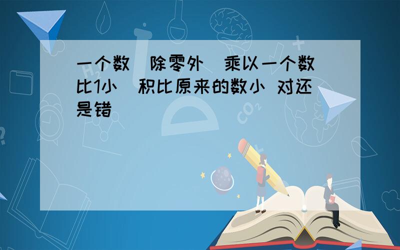 一个数（除零外）乘以一个数（比1小）积比原来的数小 对还是错