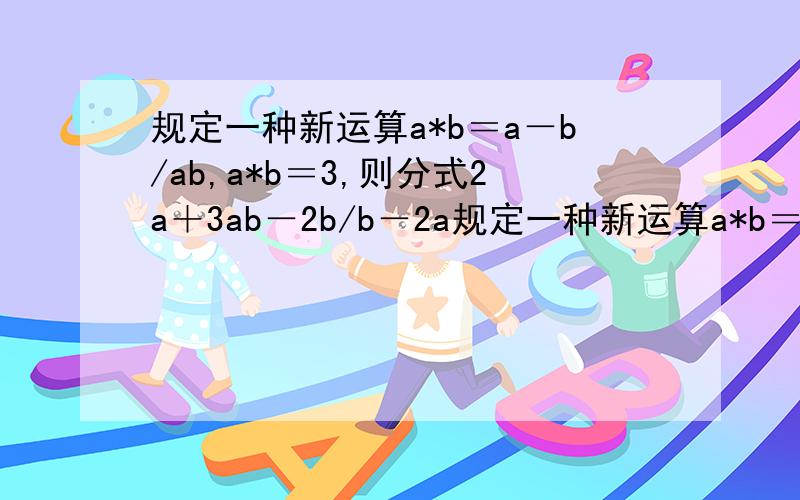 规定一种新运算a*b＝a－b/ab,a*b＝3,则分式2a＋3ab－2b/b－2a规定一种新运算a*b＝a－b/ab,a*b＝3,则分式2a＋3ab－2b/b－2ab－a的值为多少?