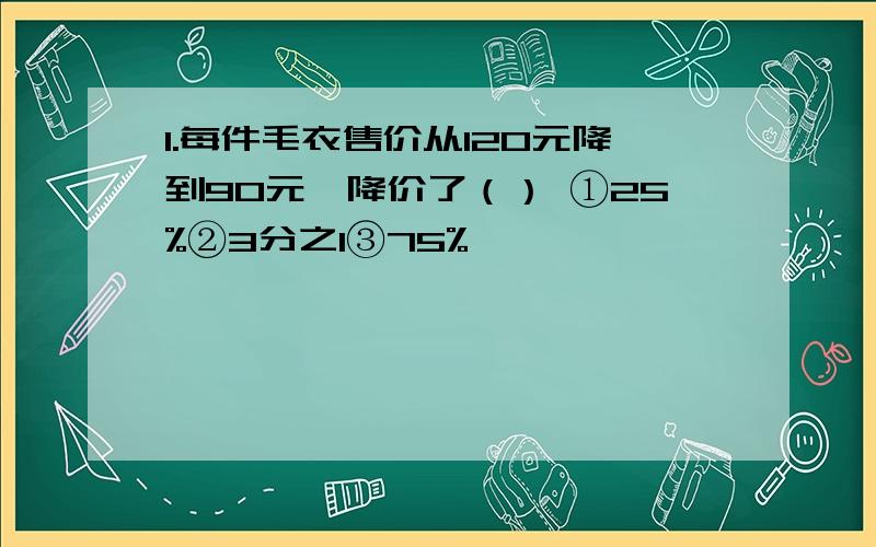 1.每件毛衣售价从120元降到90元,降价了（） ①25%②3分之1③75%