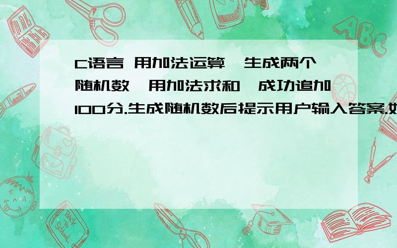 C语言 用加法运算,生成两个随机数,用加法求和,成功追加100分.生成随机数后提示用户输入答案.如果答案正确,输出正确,如果错误,输出错误并重新生成两个随机数进行加法运算并提示用户输入