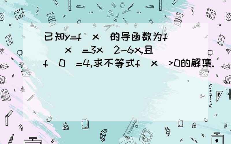 已知y=f(x)的导函数为f`(x)=3x^2-6x,且f(0)=4,求不等式f(x)>0的解集.