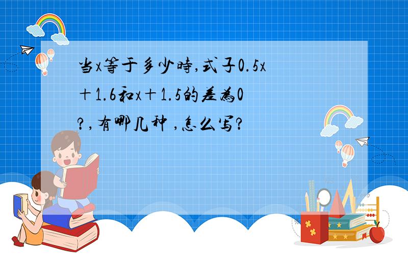 当x等于多少时,式子0.5x＋1.6和x＋1.5的差为0?,有哪几种 ,怎么写?