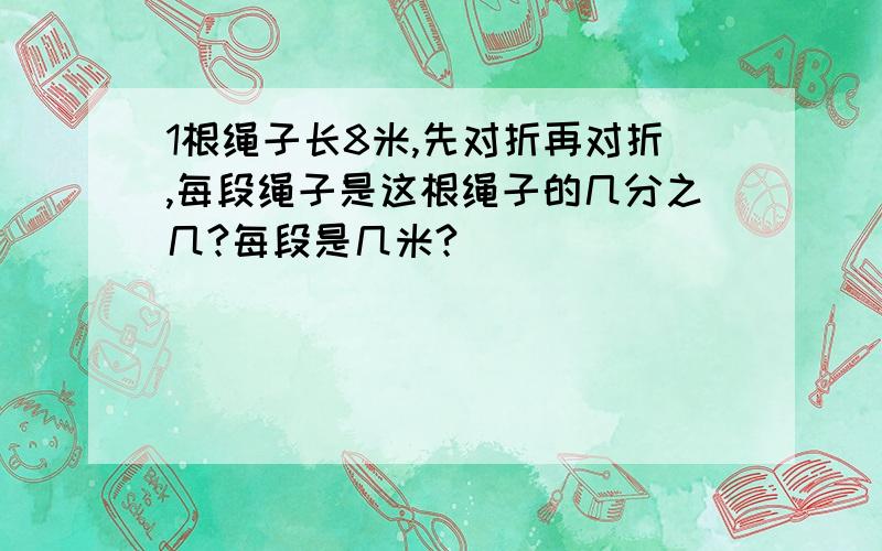 1根绳子长8米,先对折再对折,每段绳子是这根绳子的几分之几?每段是几米?