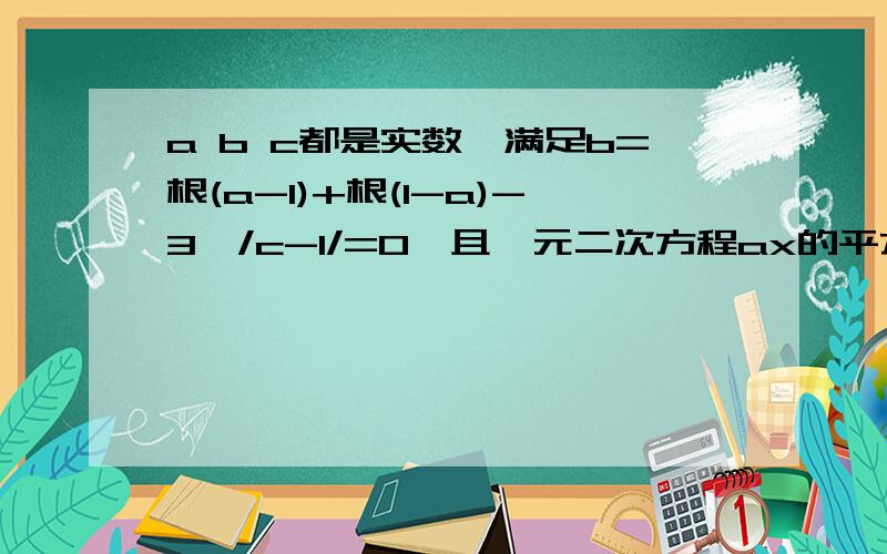 a b c都是实数,满足b=根(a-1)+根(1-a)-3,/c-1/=0,且一元二次方程ax的平方+bx-c=0,的两个根分别是X1、X2求X1的平方*X2+X1*X2的平方