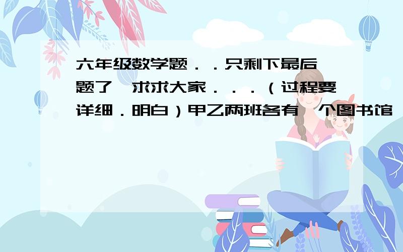 六年级数学题．．只剩下最后一题了,求求大家．．．（过程要详细．明白）甲乙两班各有一个图书馆,共有303本书,甲班图书的5／13和乙班图书的1／4合在一起是95本,甲乙两班各有图书多少本?