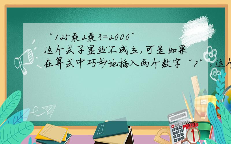 “125乘2乘3=2000”这个式子显然不成立,可是如果在算式中巧妙地插入两个数字“7”,这个等式便可以成立.