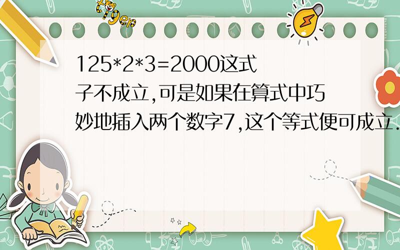 125*2*3=2000这式子不成立,可是如果在算式中巧妙地插入两个数字7,这个等式便可成立.这两个7应差在哪?