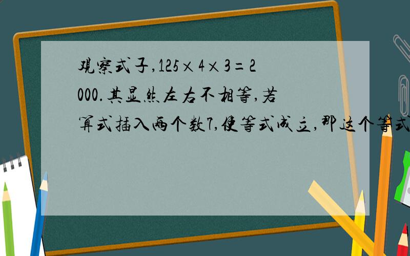 观察式子,125×4×3=2000.其显然左右不相等,若算式插入两个数7,使等式成立,那这个等式是什么.