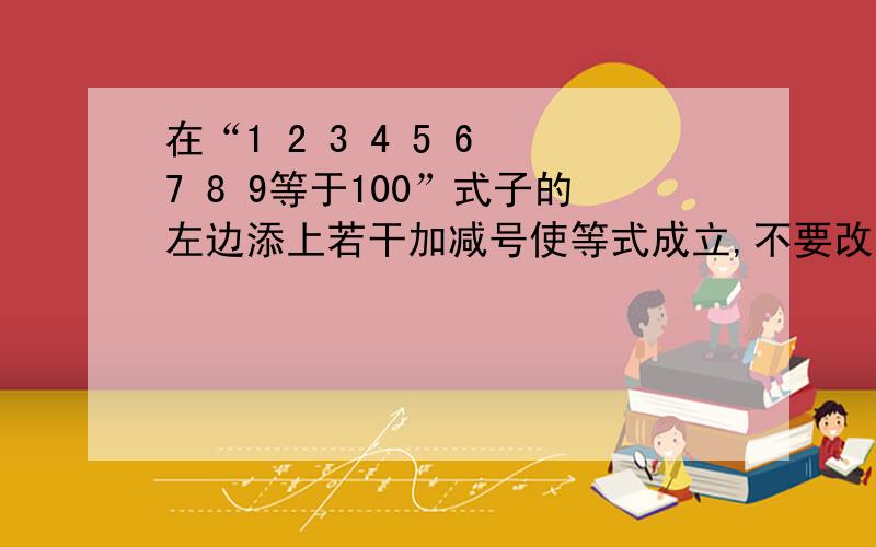 在“1 2 3 4 5 6 7 8 9等于100”式子的左边添上若干加减号使等式成立,不要改变数字顺序必要时可以将几个数字合成一个数,也可以添一个负号,使它变成一个负数不能用乘除号