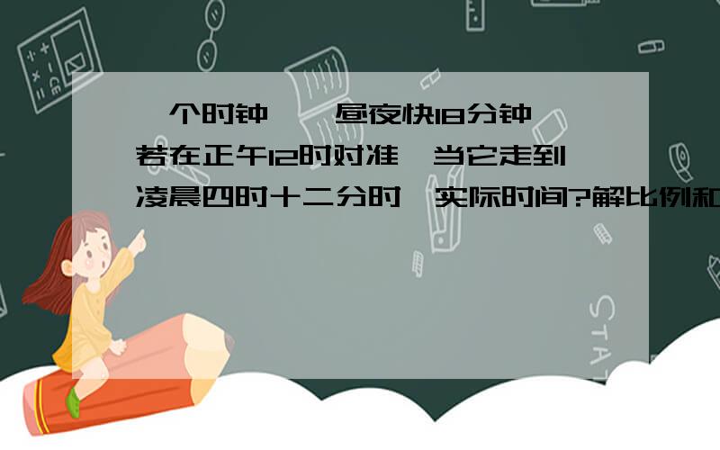 一个时钟,一昼夜快18分钟,若在正午12时对准,当它走到凌晨四时十二分时,实际时间?解比例和算术法都要写 最好有分析