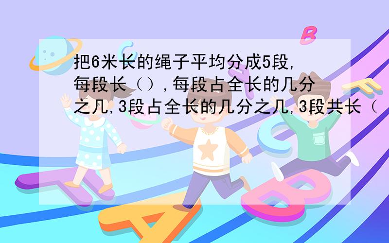 把6米长的绳子平均分成5段,每段长（）,每段占全长的几分之几,3段占全长的几分之几,3段共长（ ）米把6米长的绳子平均分成5段,每段长（）米,每段占全长的几分之几,3段占全长的几分之几,3