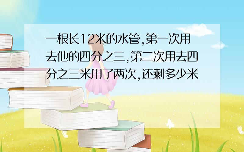 一根长12米的水管,第一次用去他的四分之三,第二次用去四分之三米用了两次,还剩多少米