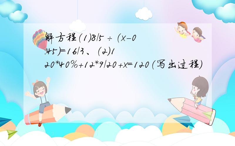 解方程（1)8/5÷（x-0.45）=16/3、（2）120*40%+12*9/20+x=120（写出过程）