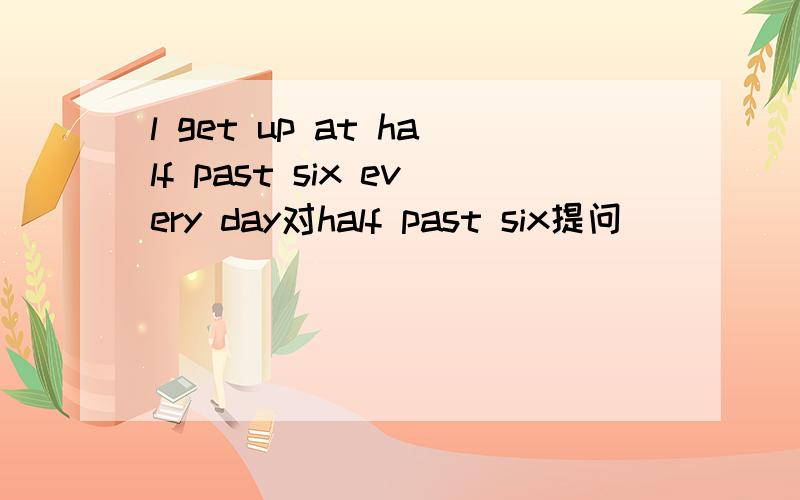 l get up at half past six every day对half past six提问