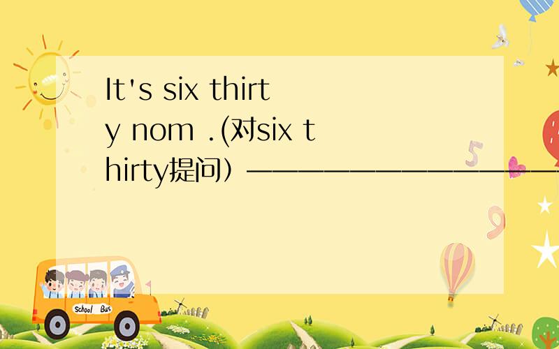 It's six thirty nom .(对six thirty提问）——————————————————————打错了，是It's six thirty now .(对six thirty提问）______________