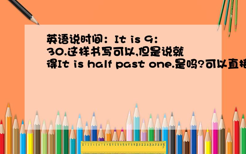 英语说时间：It is 9：30.这样书写可以,但是说就得It is half past one.是吗?可以直接用英文说第一句吗我的意思是,可以直接用英文说It is nine thirty. 吗?