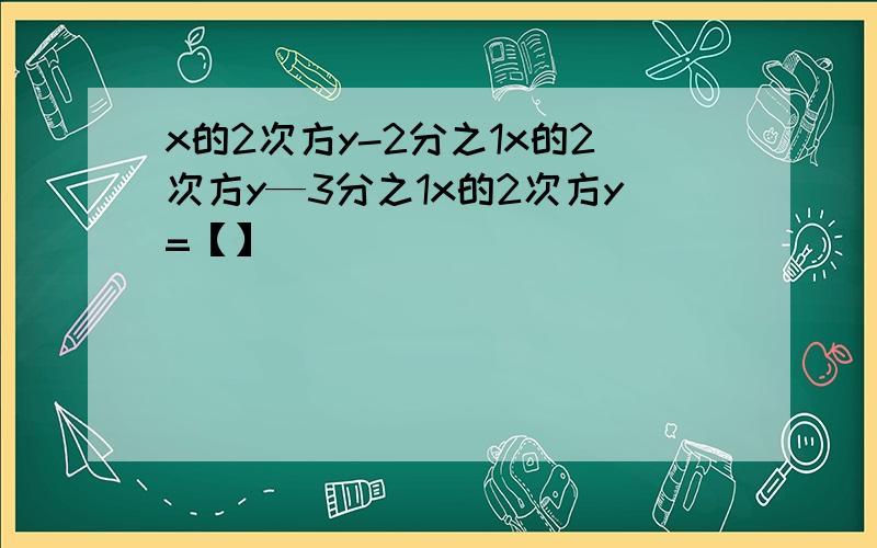 x的2次方y-2分之1x的2次方y—3分之1x的2次方y=【】