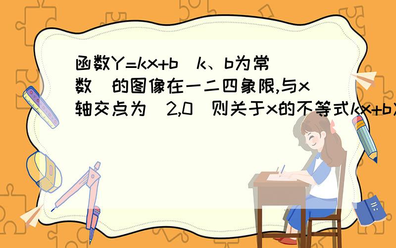 函数Y=kx+b（k、b为常数）的图像在一二四象限,与x轴交点为(2,0)则关于x的不等式kx+b＞0 的解集