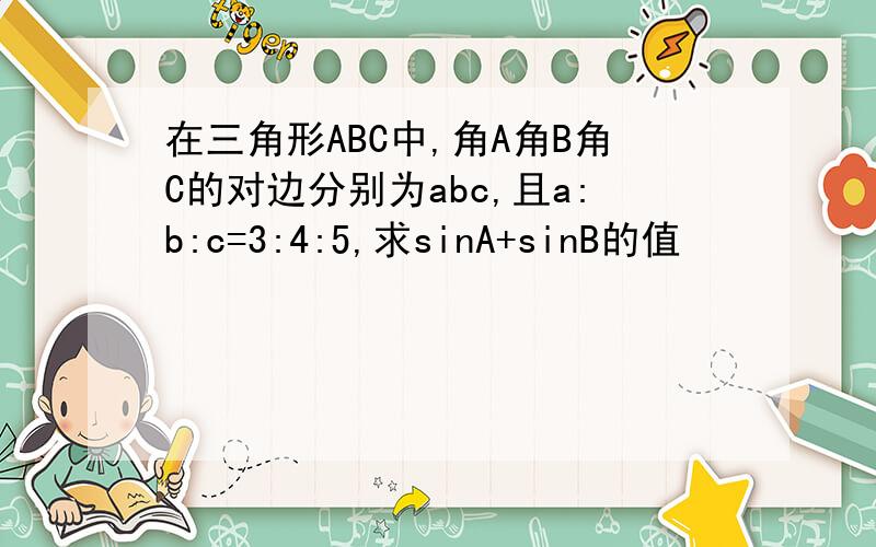 在三角形ABC中,角A角B角C的对边分别为abc,且a:b:c=3:4:5,求sinA+sinB的值