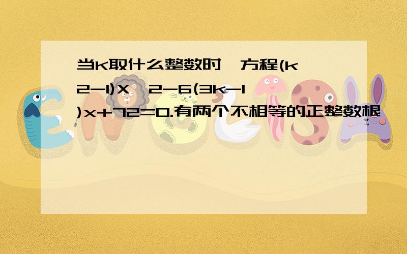 当K取什么整数时,方程(k^2-1)X^2-6(3k-1)x+72=0.有两个不相等的正整数根